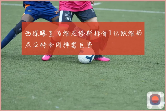 西媒曝皇马维尼修斯标价1亿欧维蒂尼亚转会同样需巨资
