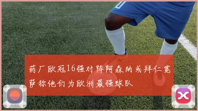 药厂欧冠16强对阵阿森纳或拜仁宽萨称他们为欧洲最强球队