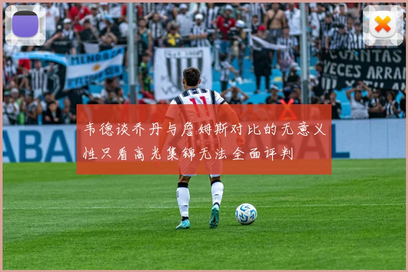 韦德谈乔丹与詹姆斯对比的无意义性只看高光集锦无法全面评判
