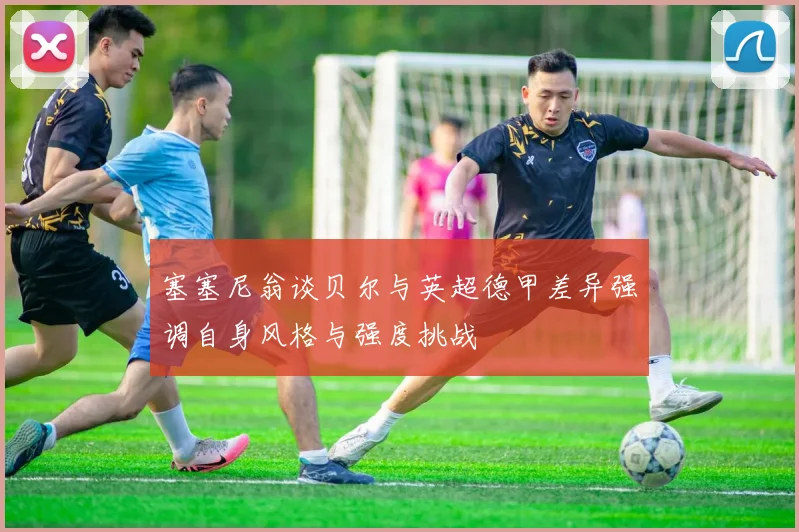 塞塞尼翁谈贝尔与英超德甲差异强调自身风格与强度挑战