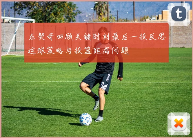 东契奇回顾关键时刻最后一投反思运球策略与投篮距离问题