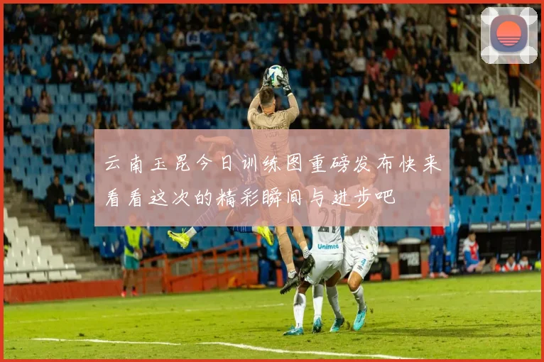 云南玉昆今日训练图重磅发布快来看看这次的精彩瞬间与进步吧