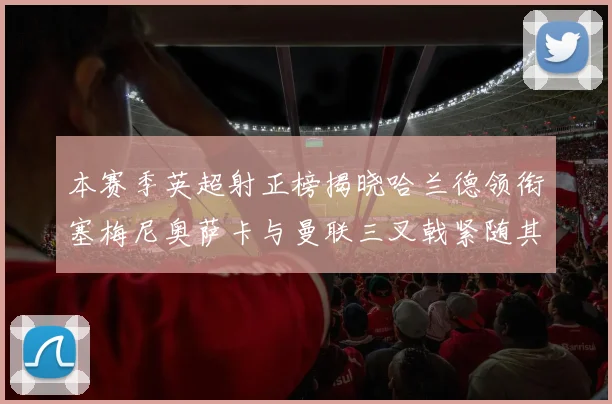 本赛季英超射正榜揭晓哈兰德领衔塞梅尼奥萨卡与曼联三叉戟紧随其后