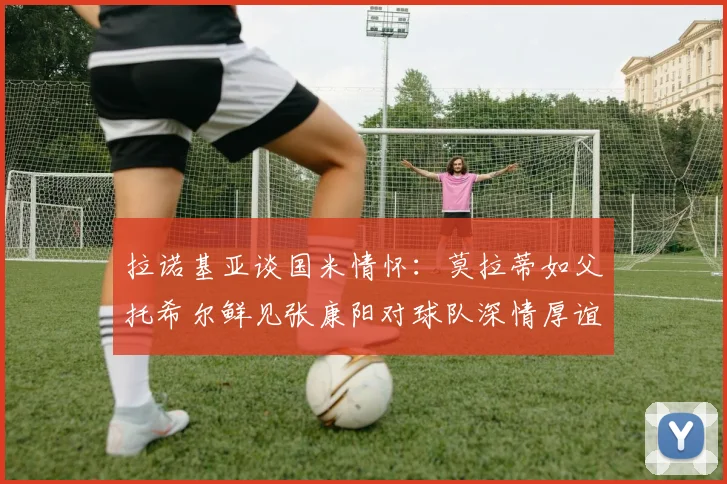 拉诺基亚谈国米情怀：莫拉蒂如父托希尔鲜见张康阳对球队深情厚谊