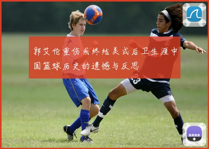 郭艾伦重伤或终结美式后卫生涯中国篮球历史的遗憾与反思