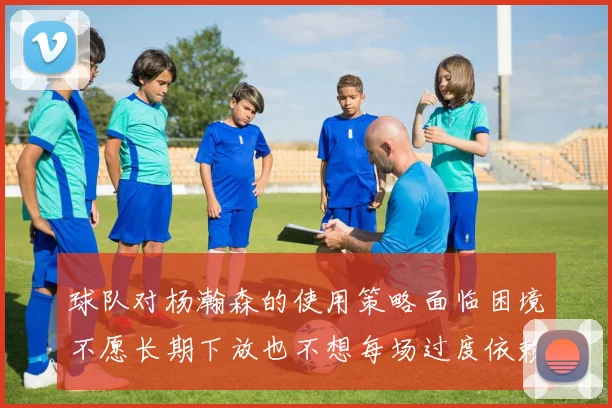 球队对杨瀚森的使用策略面临困境不愿长期下放也不想每场过度依赖