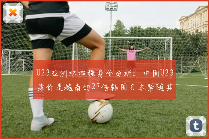 U23亚洲杯四强身价分析：中国U23身价是越南的27倍韩国日本紧随其后