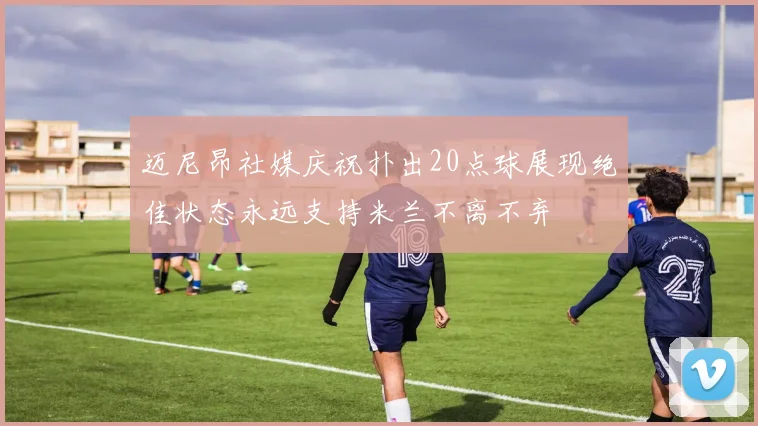 迈尼昂社媒庆祝扑出20点球展现绝佳状态永远支持米兰不离不弃