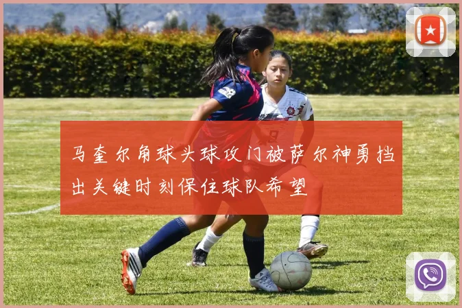 马奎尔角球头球攻门被萨尔神勇挡出关键时刻保住球队希望