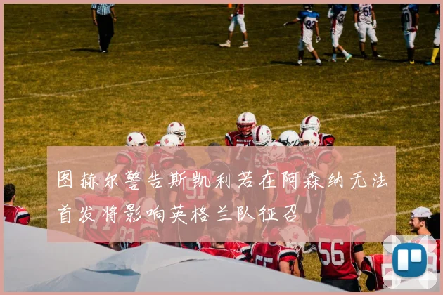 图赫尔警告斯凯利若在阿森纳无法首发将影响英格兰队征召