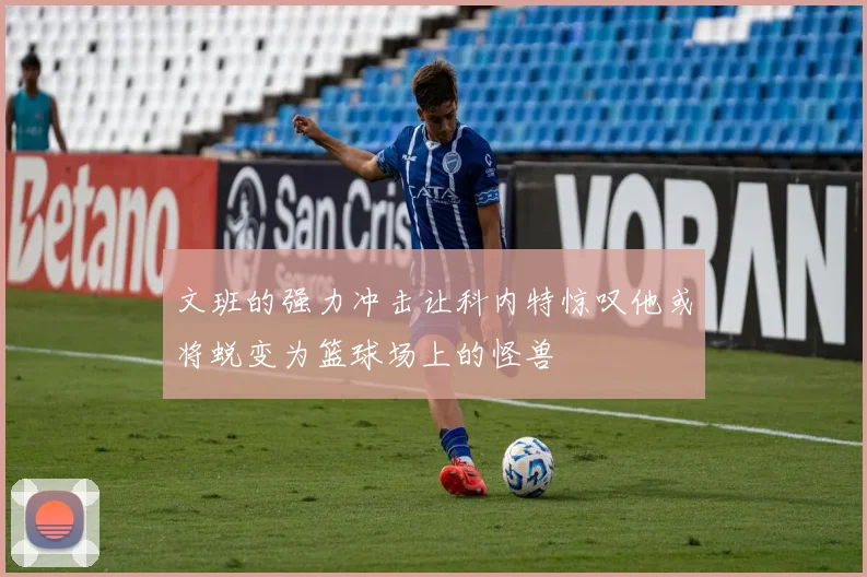文班的强力冲击让科内特惊叹他或将蜕变为篮球场上的怪兽