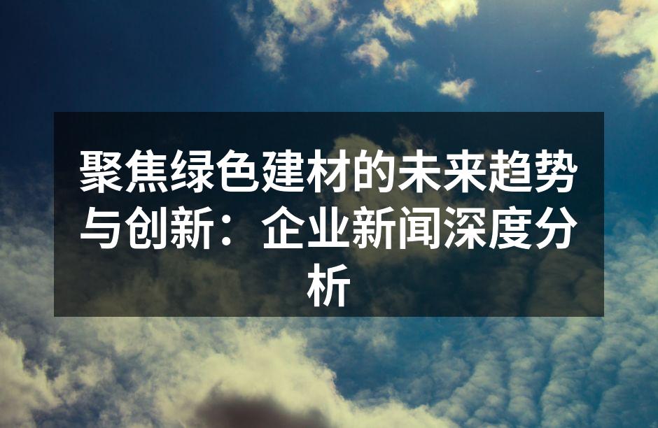 聚焦绿色建材的未来趋势与创新：企业新闻深度分析